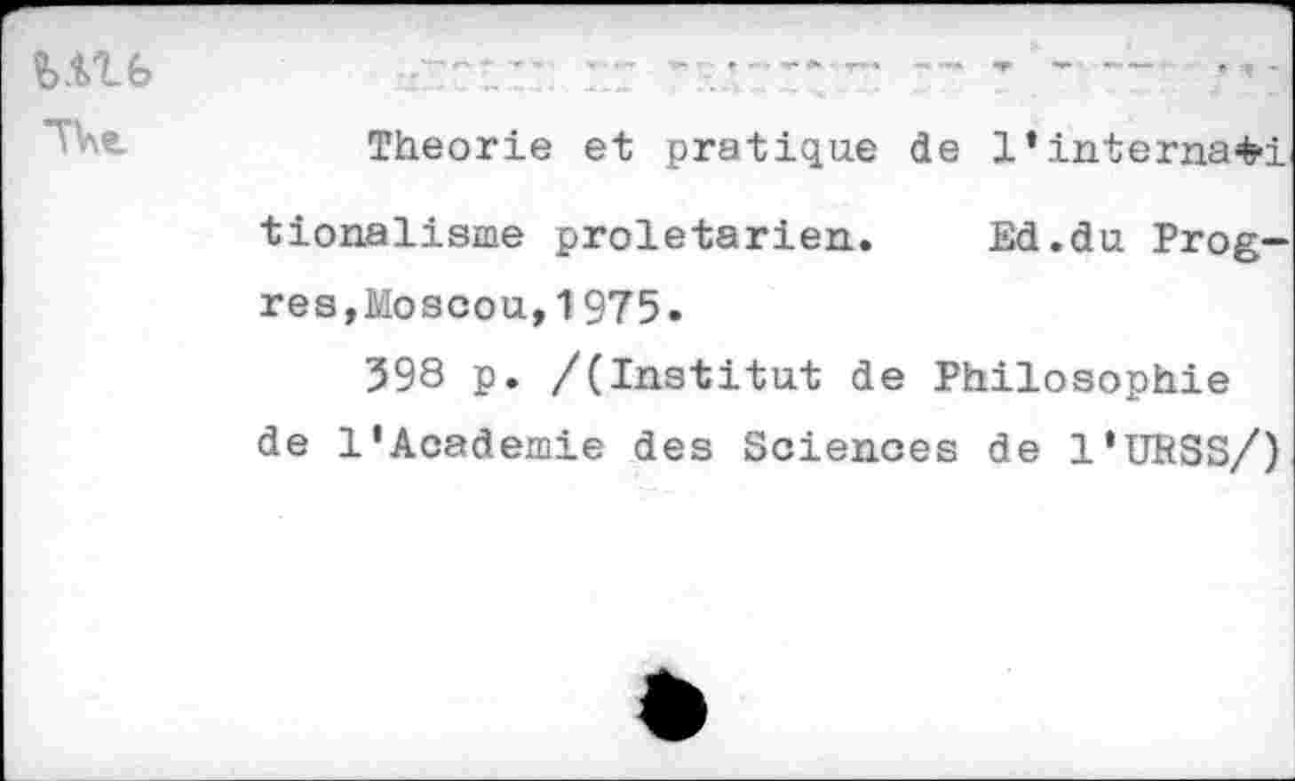 ﻿Ulfe
TU
Theorie et pratique de l’interna^i
tionalisme prolétarien. Ed.du Progrès,Moscou, 1975.
398 p. /(Institut de Philosophie
de l’Academie des Sciences de 1‘URSS/)